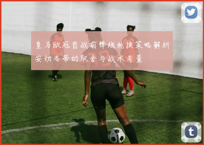 皇马欧冠首战前锋线轮换策略解析安切洛蒂的取舍与战术考量