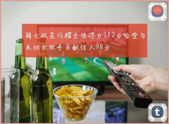 骑士双星闪耀全场得分112分哈登与米切尔联手贡献惊人98分