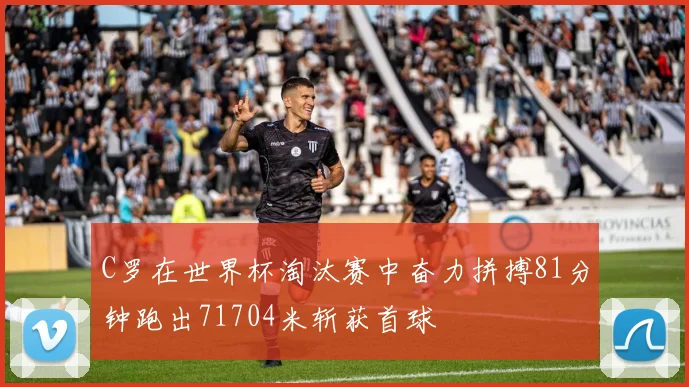 C罗在世界杯淘汰赛中奋力拼搏81分钟跑出71704米斩获首球