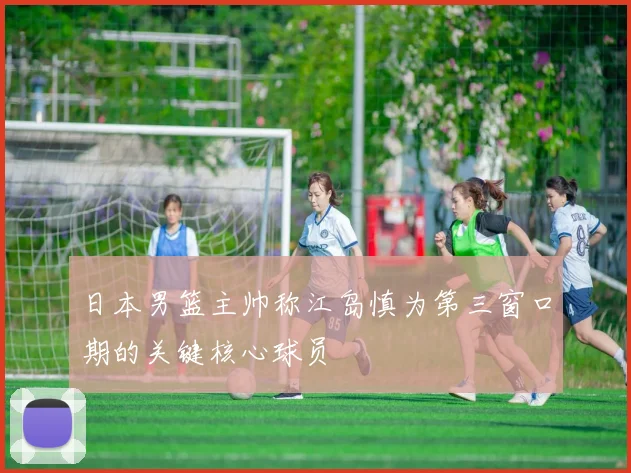 日本男篮主帅称江岛慎为第三窗口期的关键核心球员