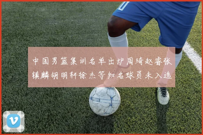 中国男篮集训名单出炉周琦赵睿张镇麟胡明轩徐杰等知名球员未入选