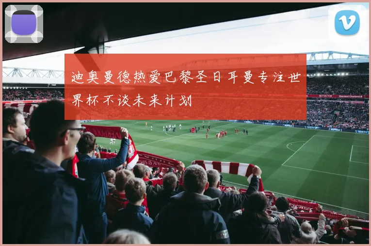 迪奥曼德热爱巴黎圣日耳曼专注世界杯不谈未来计划