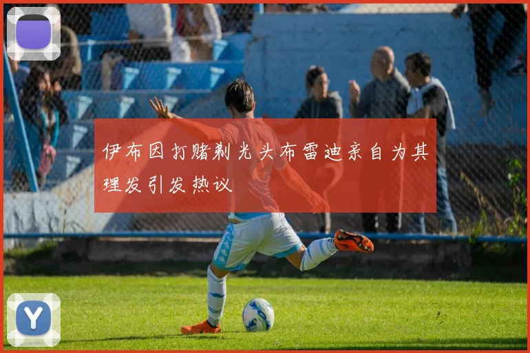 伊布因打赌剃光头布雷迪亲自为其理发引发热议