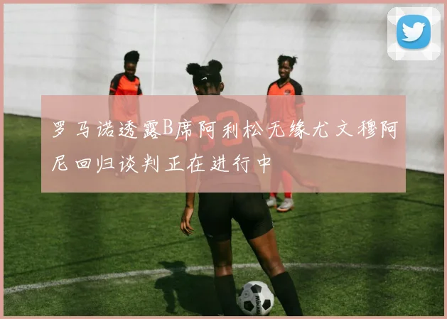 罗马诺透露B席阿利松无缘尤文穆阿尼回归谈判正在进行中