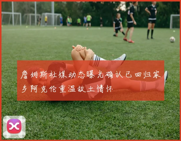 詹姆斯社媒动态曝光确认已回归家乡阿克伦重温故土情怀