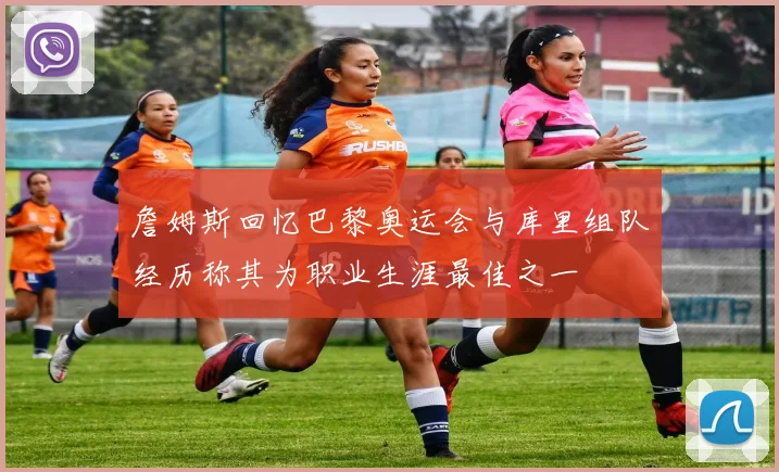 詹姆斯回忆巴黎奥运会与库里组队经历称其为职业生涯最佳之一