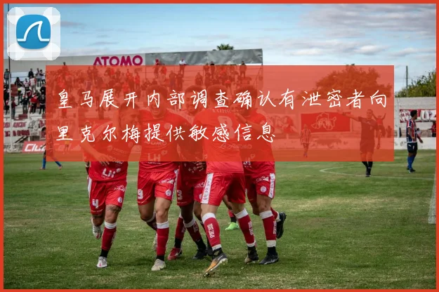 皇马展开内部调查确认有泄密者向里克尔梅提供敏感信息