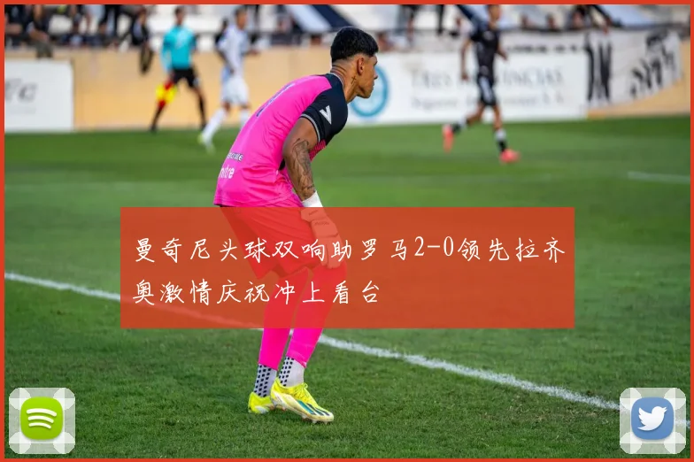 曼奇尼头球双响助罗马2-0领先拉齐奥激情庆祝冲上看台