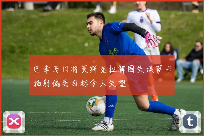 巴拿马门将莫斯克拉解围失误萨卡抽射偏离目标令人失望