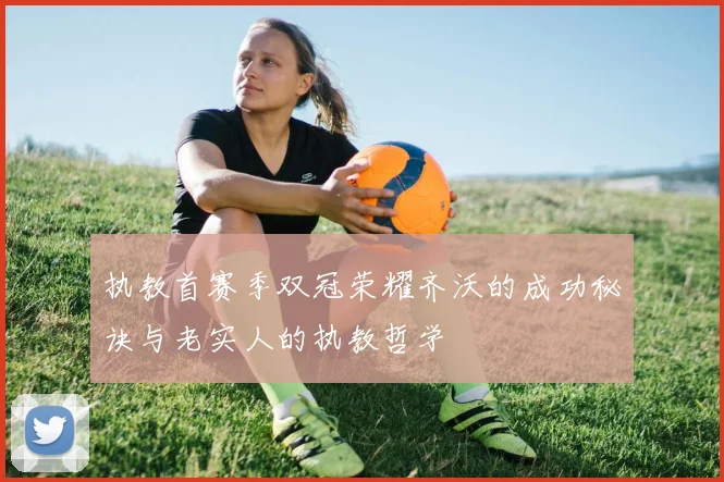 执教首赛季双冠荣耀齐沃的成功秘诀与老实人的执教哲学