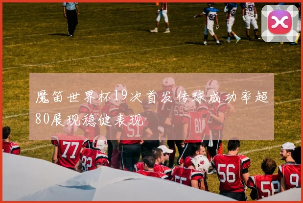 魔笛世界杯19次首发传球成功率超80展现稳健表现