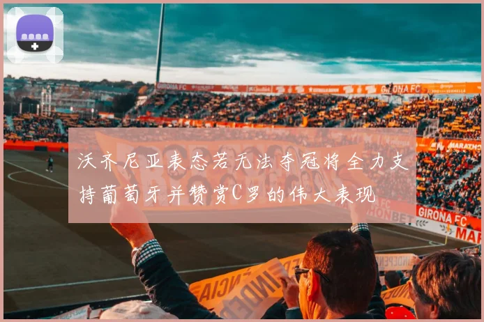沃齐尼亚表态若无法夺冠将全力支持葡萄牙并赞赏C罗的伟大表现