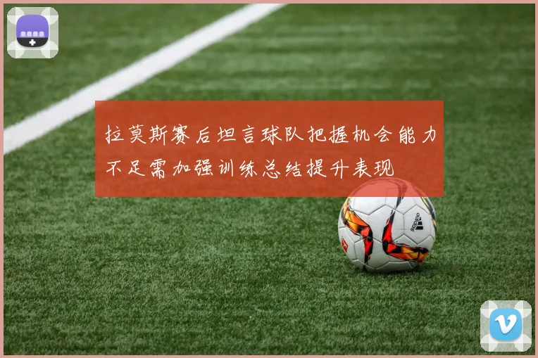 拉莫斯赛后坦言球队把握机会能力不足需加强训练总结提升表现