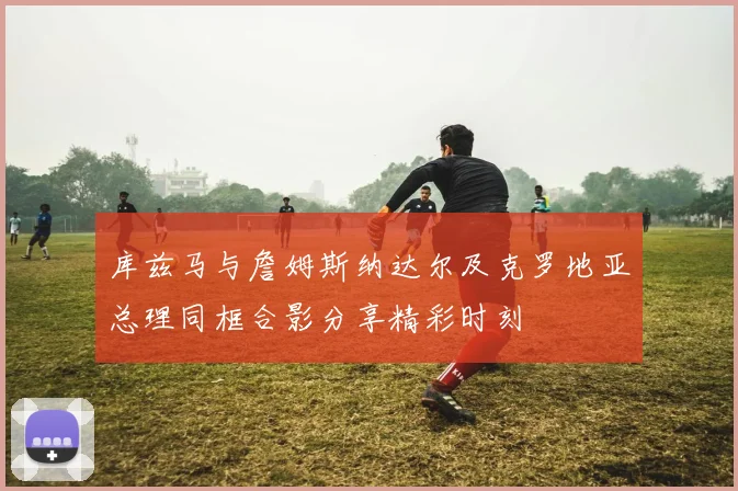 库兹马与詹姆斯纳达尔及克罗地亚总理同框合影分享精彩时刻