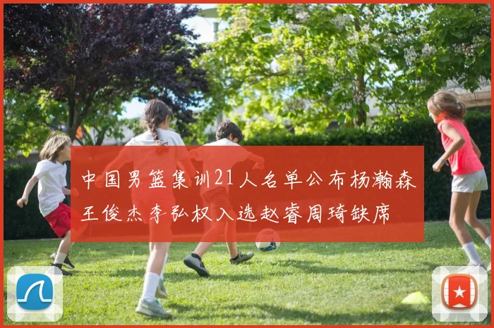 中国男篮集训21人名单公布杨瀚森王俊杰李弘权入选赵睿周琦缺席