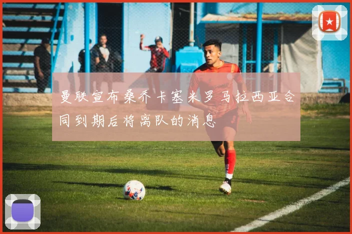 曼联宣布桑乔卡塞米罗马拉西亚合同到期后将离队的消息
