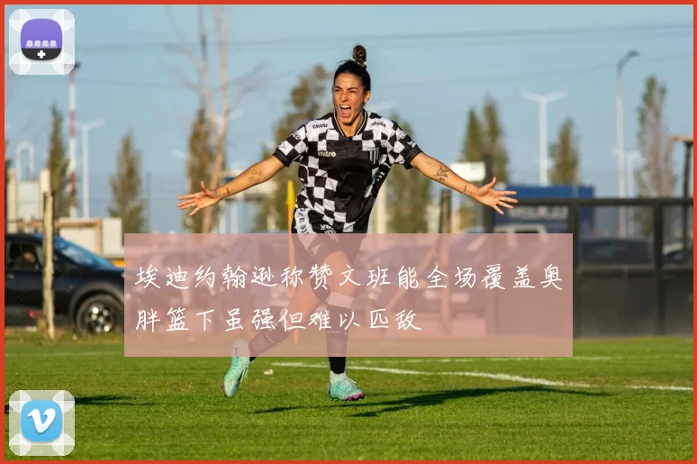 埃迪约翰逊称赞文班能全场覆盖奥胖篮下虽强但难以匹敌