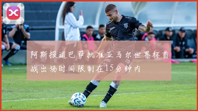 阿斯报道巴萨批准亚马尔世界杯首战出场时间限制在15分钟内