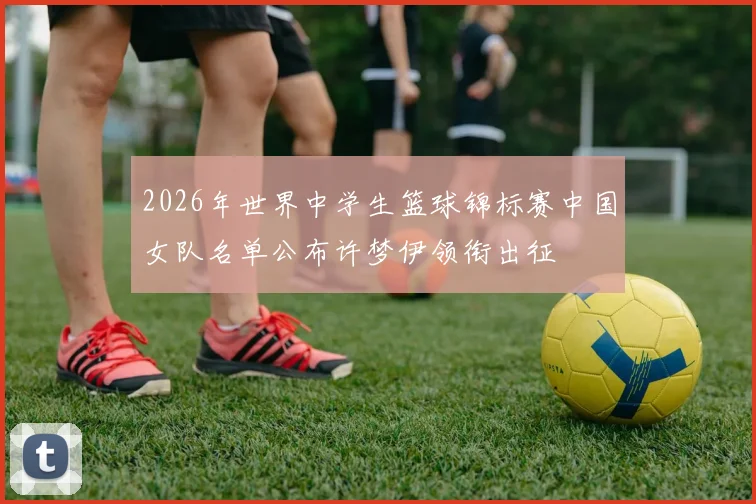 2026年世界中学生篮球锦标赛中国女队名单公布许梦伊领衔出征
